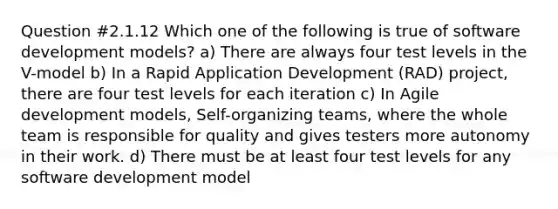 Question #2.1.12 Which one of the following is true of software development models? a) There are always four test levels in the V-model b) In a Rapid Application Development (RAD) project, there are four test levels for each iteration c) In Agile development models, Self-organizing teams, where the whole team is responsible for quality and gives testers more autonomy in their work. d) There must be at least four test levels for any software development model