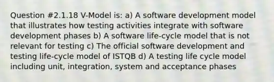 Question #2.1.18 V-Model is: a) A software development model that illustrates how testing activities integrate with software development phases b) A software life-cycle model that is not relevant for testing c) The official software development and testing life-cycle model of ISTQB d) A testing life cycle model including unit, integration, system and acceptance phases