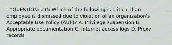 " "QUESTION: 215 Which of the following is critical if an employee is dismissed due to violation of an organization's Acceptable Use Policy (AUP)? A. Privilege suspension B. Appropriate documentation C. Internet access logs D. Proxy records