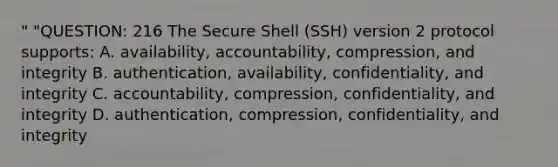 " "QUESTION: 216 The Secure Shell (SSH) version 2 protocol supports: A. availability, accountability, compression, and integrity B. authentication, availability, confidentiality, and integrity C. accountability, compression, confidentiality, and integrity D. authentication, compression, confidentiality, and integrity