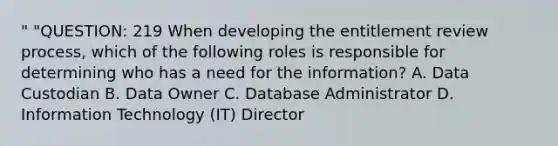 " "QUESTION: 219 When developing the entitlement review process, which of the following roles is responsible for determining who has a need for the information? A. Data Custodian B. Data Owner C. Database Administrator D. Information Technology (IT) Director