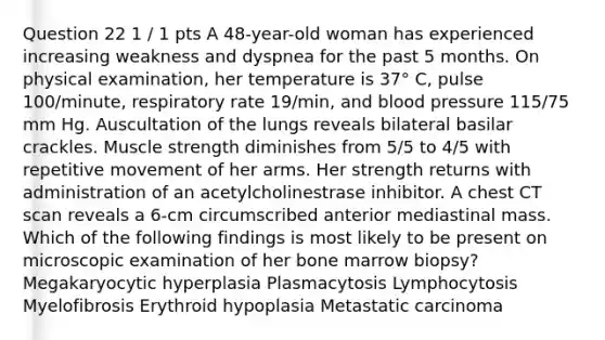 Question 22 1 / 1 pts A 48-year-old woman has experienced increasing weakness and dyspnea for the past 5 months. On physical examination, her temperature is 37° C, pulse 100/minute, respiratory rate 19/min, and blood pressure 115/75 mm Hg. Auscultation of the lungs reveals bilateral basilar crackles. Muscle strength diminishes from 5/5 to 4/5 with repetitive movement of her arms. Her strength returns with administration of an acetylcholinestrase inhibitor. A chest CT scan reveals a 6-cm circumscribed anterior mediastinal mass. Which of the following findings is most likely to be present on microscopic examination of her bone marrow biopsy? Megakaryocytic hyperplasia Plasmacytosis Lymphocytosis Myelofibrosis Erythroid hypoplasia Metastatic carcinoma