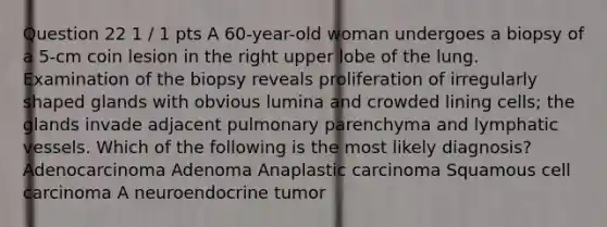 Question 22 1 / 1 pts A 60-year-old woman undergoes a biopsy of a 5-cm coin lesion in the right upper lobe of the lung. Examination of the biopsy reveals proliferation of irregularly shaped glands with obvious lumina and crowded lining cells; the glands invade adjacent pulmonary parenchyma and lymphatic vessels. Which of the following is the most likely diagnosis? Adenocarcinoma Adenoma Anaplastic carcinoma Squamous cell carcinoma A neuroendocrine tumor