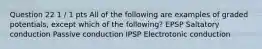 Question 22 1 / 1 pts All of the following are examples of graded potentials, except which of the following? EPSP Saltatory conduction Passive conduction IPSP Electrotonic conduction