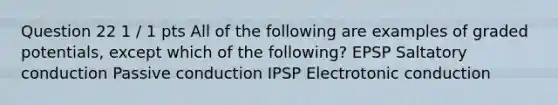 Question 22 1 / 1 pts All of the following are examples of graded potentials, except which of the following? EPSP Saltatory conduction Passive conduction IPSP Electrotonic conduction