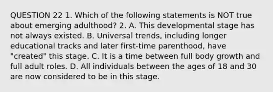 QUESTION 22 1. Which of the following statements is NOT true about emerging adulthood? 2. A. This developmental stage has not always existed. B. Universal trends, including longer educational tracks and later first-time parenthood, have "created" this stage. C. It is a time between full body growth and full adult roles. D. All individuals between the ages of 18 and 30 are now considered to be in this stage.