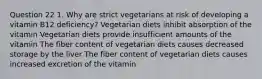 Question 22 1. Why are strict vegetarians at risk of developing a vitamin B12 deficiency? Vegetarian diets inhibit absorption of the vitamin Vegetarian diets provide insufficient amounts of the vitamin The fiber content of vegetarian diets causes decreased storage by the liver The fiber content of vegetarian diets causes increased excretion of the vitamin