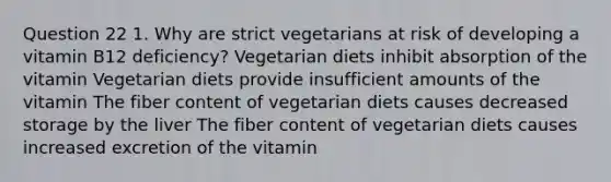 Question 22 1. Why are strict vegetarians at risk of developing a vitamin B12 deficiency? Vegetarian diets inhibit absorption of the vitamin Vegetarian diets provide insufficient amounts of the vitamin The fiber content of vegetarian diets causes decreased storage by the liver The fiber content of vegetarian diets causes increased excretion of the vitamin