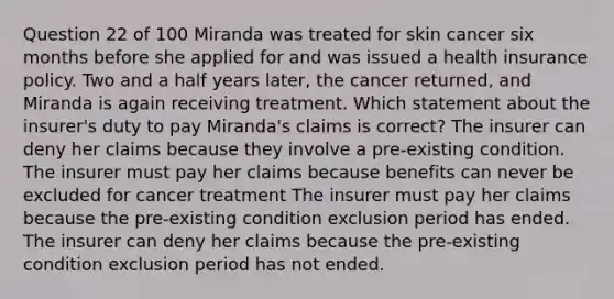 Question 22 of 100 Miranda was treated for skin cancer six months before she applied for and was issued a health insurance policy. Two and a half years later, the cancer returned, and Miranda is again receiving treatment. Which statement about the insurer's duty to pay Miranda's claims is correct? The insurer can deny her claims because they involve a pre-existing condition. The insurer must pay her claims because benefits can never be excluded for cancer treatment The insurer must pay her claims because the pre-existing condition exclusion period has ended. The insurer can deny her claims because the pre-existing condition exclusion period has not ended.