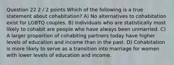 Question 22 2 / 2 points Which of the following is a true statement about cohabitation? A) No alternatives to cohabitation exist for LGBTQ couples. B) Individuals who are statistically most likely to cohabit are people who have always been unmarried. C) A larger proportion of cohabiting partners today have higher levels of education and income than in the past. D) Cohabitation is more likely to serve as a transition into marriage for women with lower levels of education and income.