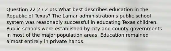 Question 22 2 / 2 pts What best describes education in the Republic of Texas? The Lamar administration's public school system was reasonably successful in educating Texas children. Public schools were established by city and county governments in most of the major population areas. Education remained almost entirely in private hands.