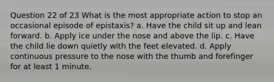 Question 22 of 23 What is the most appropriate action to stop an occasional episode of epistaxis? a. Have the child sit up and lean forward. b. Apply ice under the nose and above the lip. c. Have the child lie down quietly with the feet elevated. d. Apply continuous pressure to the nose with the thumb and forefinger for at least 1 minute.