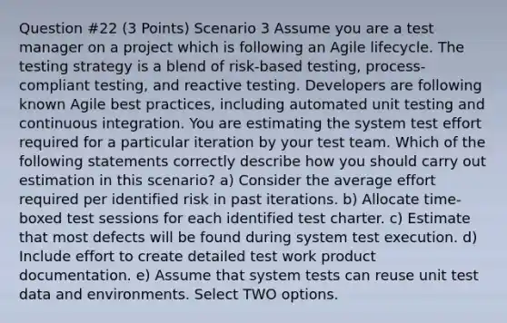 Question #22 (3 Points) Scenario 3 Assume you are a test manager on a project which is following an Agile lifecycle. The testing strategy is a blend of risk-based testing, process-compliant testing, and reactive testing. Developers are following known Agile best practices, including automated unit testing and continuous integration. You are estimating the system test effort required for a particular iteration by your test team. Which of the following statements correctly describe how you should carry out estimation in this scenario? a) Consider the average effort required per identified risk in past iterations. b) Allocate time-boxed test sessions for each identified test charter. c) Estimate that most defects will be found during system test execution. d) Include effort to create detailed test work product documentation. e) Assume that system tests can reuse unit test data and environments. Select TWO options.