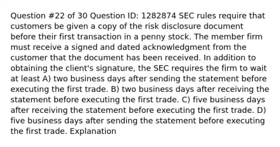 Question #22 of 30 Question ID: 1282874 SEC rules require that customers be given a copy of the risk disclosure document before their first transaction in a penny stock. The member firm must receive a signed and dated acknowledgment from the customer that the document has been received. In addition to obtaining the client's signature, the SEC requires the firm to wait at least A) two business days after sending the statement before executing the first trade. B) two business days after receiving the statement before executing the first trade. C) five business days after receiving the statement before executing the first trade. D) five business days after sending the statement before executing the first trade. Explanation