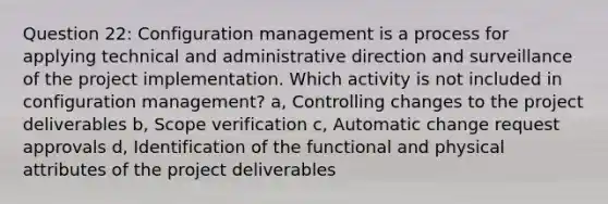 Question 22: Configuration management is a process for applying technical and administrative direction and surveillance of the project implementation. Which activity is not included in configuration management? a, Controlling changes to the project deliverables b, Scope verification c, Automatic change request approvals d, Identification of the functional and physical attributes of the project deliverables