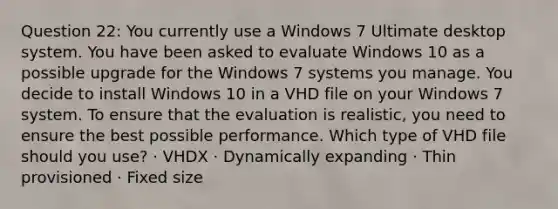 Question 22: You currently use a Windows 7 Ultimate desktop system. You have been asked to evaluate Windows 10 as a possible upgrade for the Windows 7 systems you manage. You decide to install Windows 10 in a VHD file on your Windows 7 system. To ensure that the evaluation is realistic, you need to ensure the best possible performance. Which type of VHD file should you use? · VHDX · Dynamically expanding · Thin provisioned · Fixed size