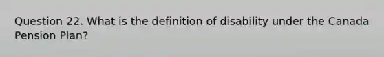 Question 22. What is the definition of disability under the Canada Pension Plan?