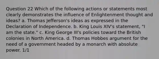 Question 22 Which of the following actions or statements most clearly demonstrates the influence of Enlightenment thought and ideas? a. Thomas Jefferson's ideas as expressed in the Declaration of Independence. b. King Louis XIV's statement, "I am the state." c. King George III's policies toward the British colonies in North America. d. Thomas Hobbes argument for the need of a government headed by a monarch with absolute power. 1/1