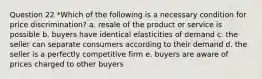 Question 22 *Which of the following is a necessary condition for price discrimination? a. resale of the product or service is possible b. buyers have identical elasticities of demand c. the seller can separate consumers according to their demand d. the seller is a perfectly competitive firm e. buyers are aware of prices charged to other buyers