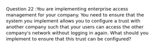 Question 22 :You are implementing enterprise access management for your company. You need to ensure that the system you implement allows you to configure a trust with another company such that your users can access the other company's network without logging in again. What should you implement to ensure that this trust can be configured?