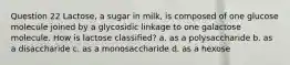 Question 22 Lactose, a sugar in milk, is composed of one glucose molecule joined by a glycosidic linkage to one galactose molecule. How is lactose classified? a. as a polysaccharide b. as a disaccharide c. as a monosaccharide d. as a hexose