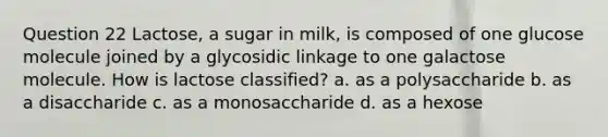 Question 22 Lactose, a sugar in milk, is composed of one glucose molecule joined by a glycosidic linkage to one galactose molecule. How is lactose classified? a. as a polysaccharide b. as a disaccharide c. as a monosaccharide d. as a hexose