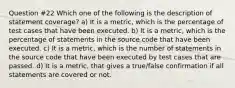 Question #22 Which one of the following is the description of statement coverage? a) It is a metric, which is the percentage of test cases that have been executed. b) It is a metric, which is the percentage of statements in the source code that have been executed. c) It is a metric, which is the number of statements in the source code that have been executed by test cases that are passed. d) It is a metric, that gives a true/false confirmation if all statements are covered or not.