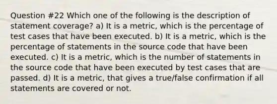 Question #22 Which one of the following is the description of statement coverage? a) It is a metric, which is the percentage of test cases that have been executed. b) It is a metric, which is the percentage of statements in the source code that have been executed. c) It is a metric, which is the number of statements in the source code that have been executed by test cases that are passed. d) It is a metric, that gives a true/false confirmation if all statements are covered or not.