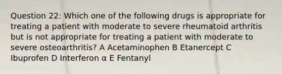 Question 22: Which one of the following drugs is appropriate for treating a patient with moderate to severe rheumatoid arthritis but is not appropriate for treating a patient with moderate to severe osteoarthritis? A Acetaminophen B Etanercept C Ibuprofen D Interferon α E Fentanyl