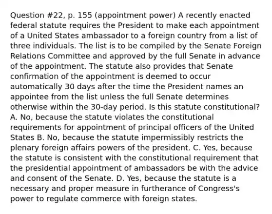 Question #22, p. 155 (appointment power) A recently enacted federal statute requires the President to make each appointment of a United States ambassador to a foreign country from a list of three individuals. The list is to be compiled by the Senate Foreign Relations Committee and approved by the full Senate in advance of the appointment. The statute also provides that Senate confirmation of the appointment is deemed to occur automatically 30 days after the time the President names an appointee from the list unless the full Senate determines otherwise within the 30-day period. Is this statute constitutional? A. No, because the statute violates the constitutional requirements for appointment of principal officers of the United States B. No, because the statute impermissibly restricts the plenary foreign affairs powers of the president. C. Yes, because the statute is consistent with the constitutional requirement that the presidential appointment of ambassadors be with the advice and consent of the Senate. D. Yes, because the statute is a necessary and proper measure in furtherance of Congress's power to regulate commerce with foreign states.