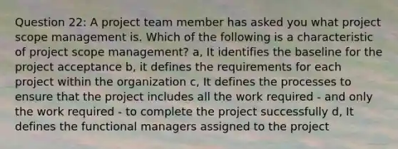 Question 22: A project team member has asked you what project scope management is. Which of the following is a characteristic of project scope management? a, It identifies the baseline for the project acceptance b, it defines the requirements for each project within the organization c, It defines the processes to ensure that the project includes all the work required - and only the work required - to complete the project successfully d, It defines the functional managers assigned to the project