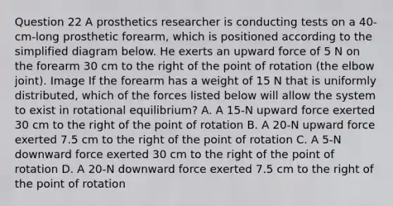 Question 22 A prosthetics researcher is conducting tests on a 40-cm-long prosthetic forearm, which is positioned according to the simplified diagram below. He exerts an upward force of 5 N on the forearm 30 cm to the right of the point of rotation (the elbow joint). Image If the forearm has a weight of 15 N that is uniformly distributed, which of the forces listed below will allow the system to exist in rotational equilibrium? A. A 15-N upward force exerted 30 cm to the right of the point of rotation B. A 20-N upward force exerted 7.5 cm to the right of the point of rotation C. A 5-N downward force exerted 30 cm to the right of the point of rotation D. A 20-N downward force exerted 7.5 cm to the right of the point of rotation