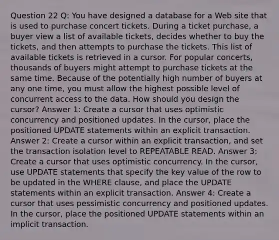 Question 22 Q: You have designed a database for a Web site that is used to purchase concert tickets. During a ticket purchase, a buyer view a list of available tickets, decides whether to buy the tickets, and then attempts to purchase the tickets. This list of available tickets is retrieved in a cursor. For popular concerts, thousands of buyers might attempt to purchase tickets at the same time. Because of the potentially high number of buyers at any one time, you must allow the highest possible level of concurrent access to the data. How should you design the cursor? Answer 1: Create a cursor that uses optimistic concurrency and positioned updates. In the cursor, place the positioned UPDATE statements within an explicit transaction. Answer 2: Create a cursor within an explicit transaction, and set the transaction isolation level to REPEATABLE READ. Answer 3: Create a cursor that uses optimistic concurrency. In the cursor, use UPDATE statements that specify the key value of the row to be updated in the WHERE clause, and place the UPDATE statements within an explicit transaction. Answer 4: Create a cursor that uses pessimistic concurrency and positioned updates. In the cursor, place the positioned UPDATE statements within an implicit transaction.