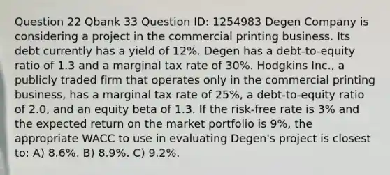 Question 22 Qbank 33 Question ID: 1254983 Degen Company is considering a project in the commercial printing business. Its debt currently has a yield of 12%. Degen has a debt-to-equity ratio of 1.3 and a marginal tax rate of 30%. Hodgkins Inc., a publicly traded firm that operates only in the commercial printing business, has a marginal tax rate of 25%, a debt-to-equity ratio of 2.0, and an equity beta of 1.3. If the risk-free rate is 3% and the expected return on the market portfolio is 9%, the appropriate WACC to use in evaluating Degen's project is closest to: A) 8.6%. B) 8.9%. C) 9.2%.