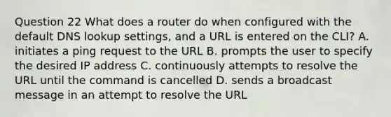 Question 22 What does a router do when configured with the default DNS lookup settings, and a URL is entered on the CLI? A. initiates a ping request to the URL B. prompts the user to specify the desired IP address C. continuously attempts to resolve the URL until the command is cancelled D. sends a broadcast message in an attempt to resolve the URL