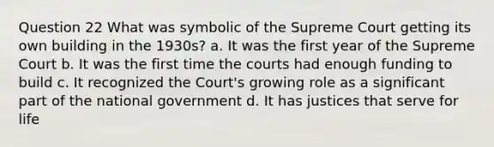 Question 22 What was symbolic of the Supreme Court getting its own building in the 1930s? a. It was the first year of the Supreme Court b. It was the first time the courts had enough funding to build c. It recognized the Court's growing role as a significant part of the national government d. It has justices that serve for life