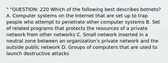 " "QUESTION: 220 Which of the following best describes botnets? A. Computer systems on the Internet that are set up to trap people who attempt to penetrate other computer systems B. Set of related programs that protects the resources of a private network from other networks C. Small network inserted in a neutral zone between an organization's private network and the outside public network D. Groups of computers that are used to launch destructive attacks