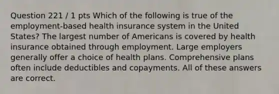 Question 221 / 1 pts Which of the following is true of the employment-based health insurance system in the United States? The largest number of Americans is covered by health insurance obtained through employment. Large employers generally offer a choice of health plans. Comprehensive plans often include deductibles and copayments. All of these answers are correct.