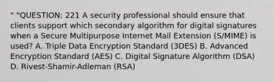 " "QUESTION: 221 A security professional should ensure that clients support which secondary algorithm for digital signatures when a Secure Multipurpose Internet Mail Extension (S/MIME) is used? A. Triple Data Encryption Standard (3DES) B. Advanced Encryption Standard (AES) C. Digital Signature Algorithm (DSA) D. Rivest-Shamir-Adleman (RSA)