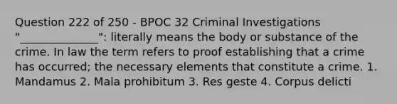 Question 222 of 250 - BPOC 32 Criminal Investigations "______________": literally means the body or substance of the crime. In law the term refers to proof establishing that a crime has occurred; the necessary elements that constitute a crime. 1. Mandamus 2. Mala prohibitum 3. Res geste 4. Corpus delicti