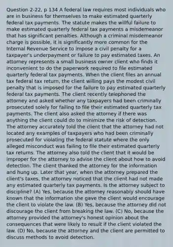 Question 2-22, p 134 A federal law requires most individuals who are in business for themselves to make estimated quarterly federal tax payments. The statute makes the willful failure to make estimated quarterly federal tax payments a misdemeanor that has significant penalties. Although a criminal misdemeanor charge is possible, it is significantly more common for the Internal Revenue Service to impose a civil penalty for a taxpayer's underpayment or failure to pay estimated taxes. An attorney represents a small business owner client who finds it inconvenient to do the paperwork required to file estimated quarterly federal tax payments. When the client files an annual tax federal tax return, the client willing pays the modest civil penalty that is imposed for the failure to pay estimated quarterly federal tax payments. The client recently telephoned the attorney and asked whether any taxpayers had been criminally prosecuted solely for failing to file their estimated quarterly tax payments. The client also asked the attorney if there was anything the client could do to minimize the risk of detection. The attorney accurately told the client that the attorney had not located any examples of taxpayers who had been criminally prosecuted for violating the federal statute where the only alleged misconduct was failing to file their estimated quarterly tax returns. The attorney also told the client that it would be improper for the attorney to advise the client about how to avoid detection. The client thanked the attorney for the information and hung up. Later that year, when the attorney prepared the client's taxes, the attorney noticed that the client had not made any estimated quarterly tax payments. Is the attorney subject to discipline? (A) Yes, because the attorney reasonably should have known that the information she gave the client would encourage the client to violate the law. (B) Yes, because the attorney did not discourage the client from breaking the law. (C) No, because the attorney provided the attorney's honest opinion about the consequences that were likely to result if the client violated the law. (D) No, because the attorney and the client are permitted to discuss methods to avoid detection.