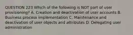 QUESTION 223 Which of the following is NOT part of user provisioning? A. Creation and deactivation of user accounts B. Business process implementation C. Maintenance and deactivation of user objects and attributes D. Delegating user administration