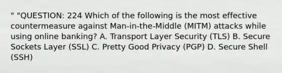 " "QUESTION: 224 Which of the following is the most effective countermeasure against Man-in-the-Middle (MITM) attacks while using online banking? A. Transport Layer Security (TLS) B. Secure Sockets Layer (SSL) C. Pretty Good Privacy (PGP) D. Secure Shell (SSH)