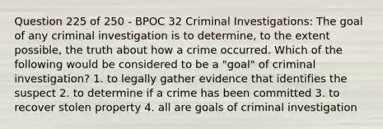 Question 225 of 250 - BPOC 32 Criminal Investigations: The goal of any criminal investigation is to determine, to the extent possible, the truth about how a crime occurred. Which of the following would be considered to be a "goal" of criminal investigation? 1. to legally gather evidence that identifies the suspect 2. to determine if a crime has been committed 3. to recover stolen property 4. all are goals of criminal investigation