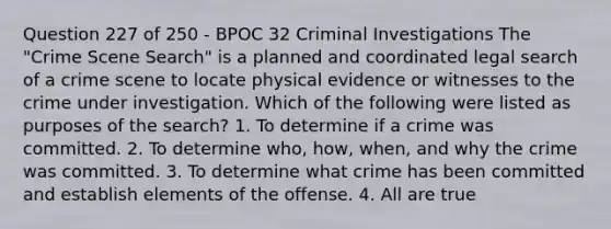 Question 227 of 250 - BPOC 32 Criminal Investigations The "Crime Scene Search" is a planned and coordinated legal search of a crime scene to locate physical evidence or witnesses to the crime under investigation. Which of the following were listed as purposes of the search? 1. To determine if a crime was committed. 2. To determine who, how, when, and why the crime was committed. 3. To determine what crime has been committed and establish elements of the offense. 4. All are true