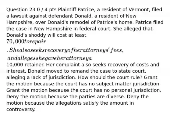 Question 23 0 / 4 pts Plaintiff Patrice, a resident of Vermont, filed a lawsuit against defendant Donald, a resident of New Hampshire, over Donald's remodel of Patrice's home. Patrice filed the case in New Hampshire in federal court. She alleged that Donald's shoddy will cost at least 70,000 to repair. She also seeks recovery of her attorneys' fees, and alleges she gave her attorney a10,000 retainer. Her complaint also seeks recovery of costs and interest. Donald moved to remand the case to state court, alleging a lack of jurisdiction. How should the court rule? Grant the motion because the court has no subject matter jurisdiction. Grant the motion because the court has no personal jurisdiction. Deny the motion because the parties are diverse. Deny the motion because the allegations satisfy the amount in controversy.