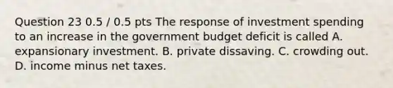 Question 23 0.5 / 0.5 pts The response of investment spending to an increase in the government budget deficit is called A. expansionary investment. B. private dissaving. C. crowding out. D. income minus net taxes.