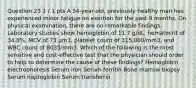 Question 23 1 / 1 pts A 54-year-old, previously healthy man has experienced minor fatigue on exertion for the past 9 months. On physical examination, there are no remarkable findings. Laboratory studies show hemoglobin of 11.7 g/dL, hematocrit of 34.8%, MCV of 73 μm3, platelet count of 315,000/mm3, and WBC count of 8035/mm3. Which of the following is the most sensitive and cost-effective test that the physician should order to help to determine the cause of these findings? Hemoglobin electrophoresis Serum iron Serum ferritin Bone marrow biopsy Serum haptoglobin Serum transferrin