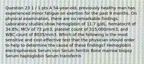 Question 23 1 / 1 pts A 54-year-old, previously healthy man has experienced minor fatigue on exertion for the past 9 months. On physical examination, there are no remarkable findings. Laboratory studies show hemoglobin of 11.7 g/dL, hematocrit of 34.8%, MCV of 73 μm3, platelet count of 315,000/mm3, and WBC count of 8035/mm3. Which of the following is the most sensitive and cost-effective test that the physician should order to help to determine the cause of these findings? Hemoglobin electrophoresis Serum iron Serum ferritin Bone marrow biopsy Serum haptoglobin Serum transferrin