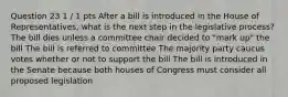 Question 23 1 / 1 pts After a bill is introduced in the House of Representatives, what is the next step in the legislative process? The bill dies unless a committee chair decided to "mark up" the bill The bill is referred to committee The majority party caucus votes whether or not to support the bill The bill is introduced in the Senate because both houses of Congress must consider all proposed legislation